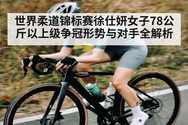 世界柔道锦标赛徐仕妍女子78公斤以上级争冠形势与对手全解析