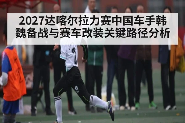 2027达喀尔拉力赛中国车手韩魏备战与赛车改装关键路径分析