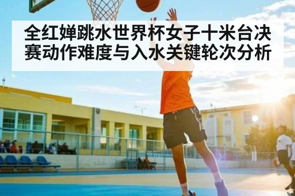 全红婵跳水世界杯女子十米台决赛动作难度与入水关键轮次分析