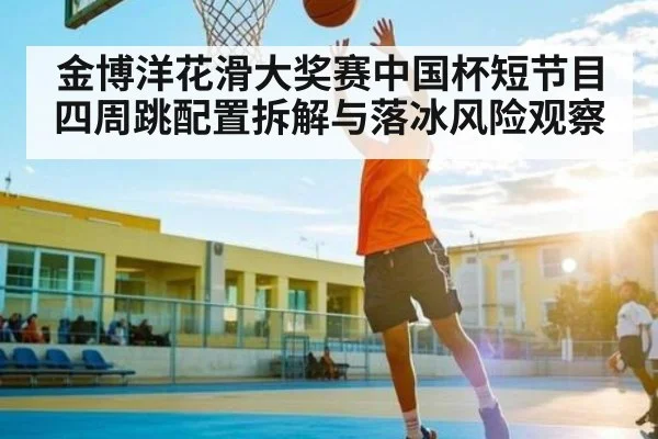 金博洋花滑大奖赛中国杯短节目四周跳配置拆解与落冰风险观察