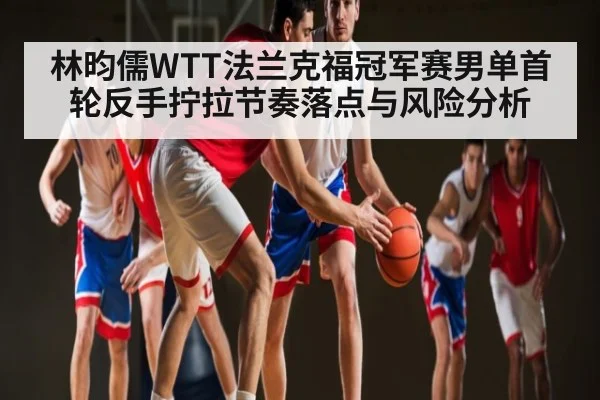 林昀儒WTT法兰克福冠军赛男单首轮反手拧拉节奏落点与风险分析
